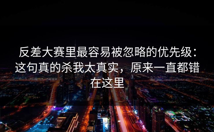 反差大赛里最容易被忽略的优先级：这句真的杀我太真实，原来一直都错在这里