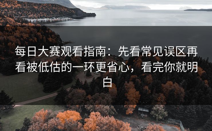 每日大赛观看指南:先看常见误区再看被低估的一环更省心,看完你就明白