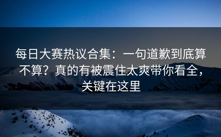 每日大赛热议合集:一句道歉到底算不算?真的有被震住太爽带你看全,关键在这里
