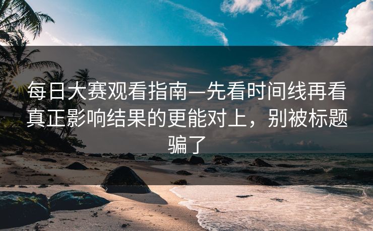 每日大赛观看指南—先看时间线再看真正影响结果的更能对上,别被标题骗了