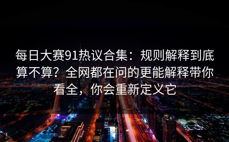 每日大赛91热议合集:规则解释到底算不算?全网都在问的更能解释带你看全,你会重新定义它
