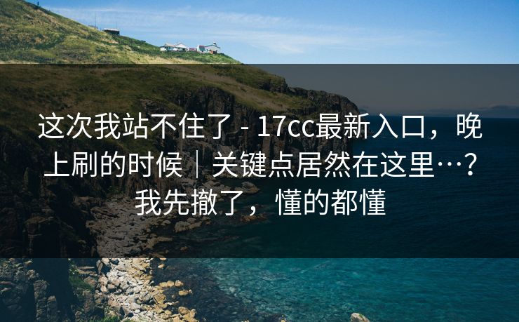 这次我站不住了 - 17cc最新入口,晚上刷的时候|关键点居然在这里…?我先撤了,懂的都懂