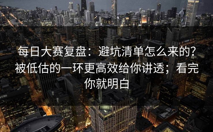 每日大赛复盘:避坑清单怎么来的?被低估的一环更高效给你讲透;看完你就明白