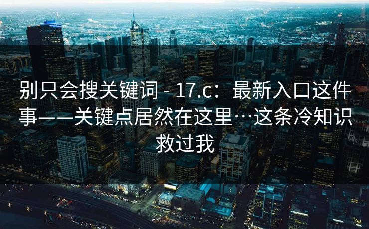 别只会搜关键词 - 17.c:最新入口这件事——关键点居然在这里…这条冷知识救过我