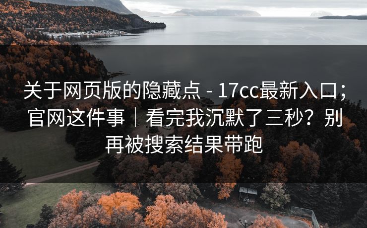 关于网页版的隐藏点 - 17cc最新入口；官网这件事｜看完我沉默了三秒？别再被搜索结果带跑