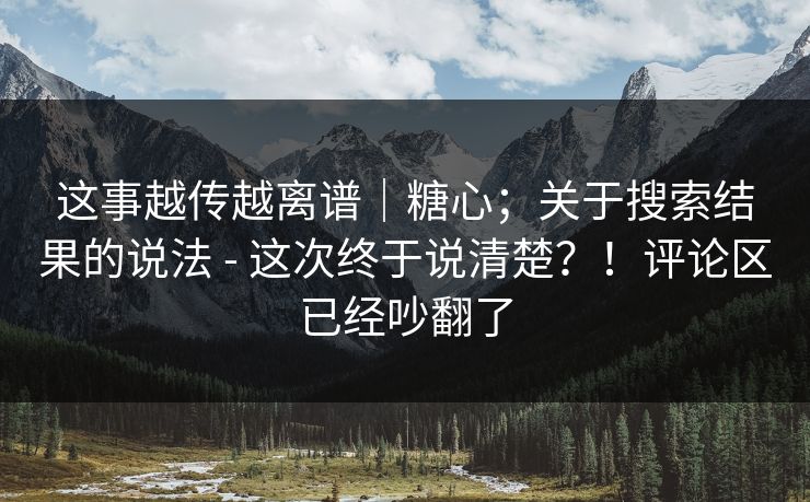 这事越传越离谱|糖心;关于搜索结果的说法 - 这次终于说清楚?!评论区已经吵翻了
