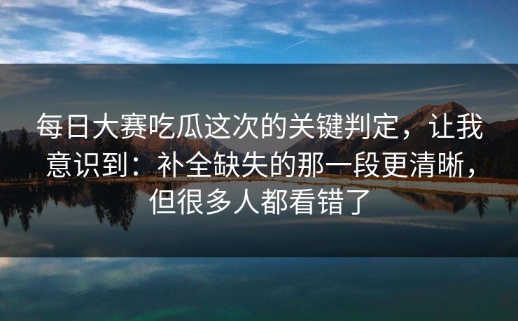 每日大赛吃瓜这次的关键判定,让我意识到:补全缺失的那一段更清晰,但很多人都看错了