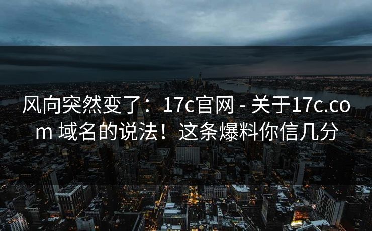 风向突然变了：17c官网 - 关于17c.com 域名的说法！这条爆料你信几分