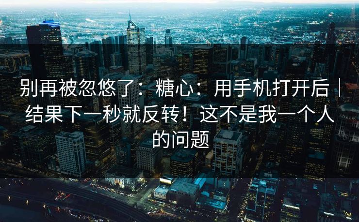 别再被忽悠了：糖心：用手机打开后｜结果下一秒就反转！这不是我一个人的问题