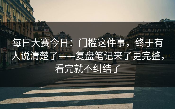 每日大赛今日：门槛这件事，终于有人说清楚了——复盘笔记来了更完整，看完就不纠结了