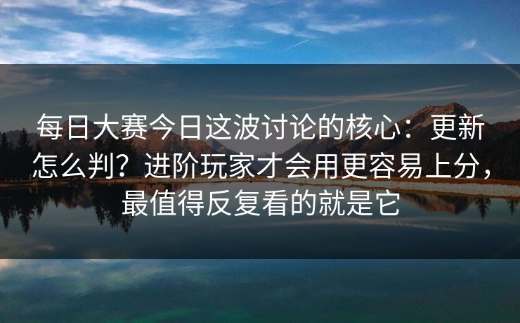 每日大赛今日这波讨论的核心：更新怎么判？进阶玩家才会用更容易上分，最值得反复看的就是它