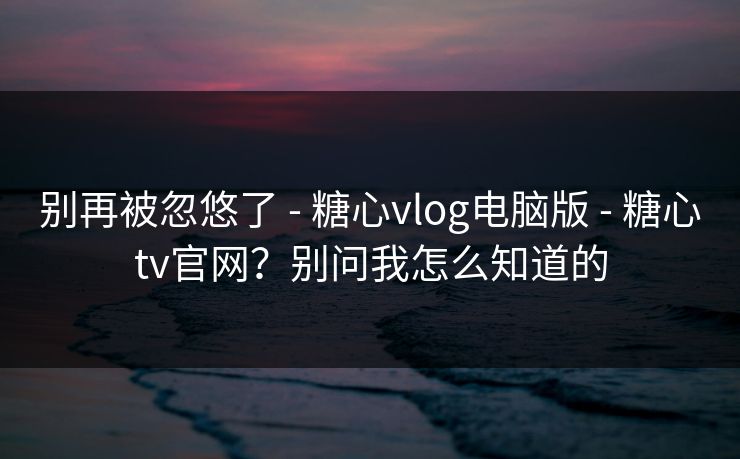 别再被忽悠了 - 糖心vlog电脑版 - 糖心tv官网？别问我怎么知道的